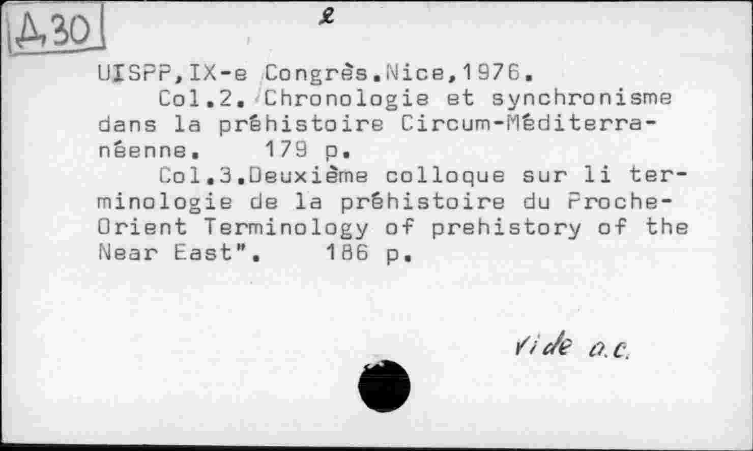 ﻿g.
UISPF,IX-e Congrès.Nice,1976.
Col.2. Chronologie et synchronisme dans la préhistoire Circum-Mêditerra-nêenne. 179 p.
Со 1.3 .Deuxième colloque sur li terminologie de la préhistoire du Proche-Orient Terminology of prehistory of the Near East”. 186 p.
/і c/e t'/.C.